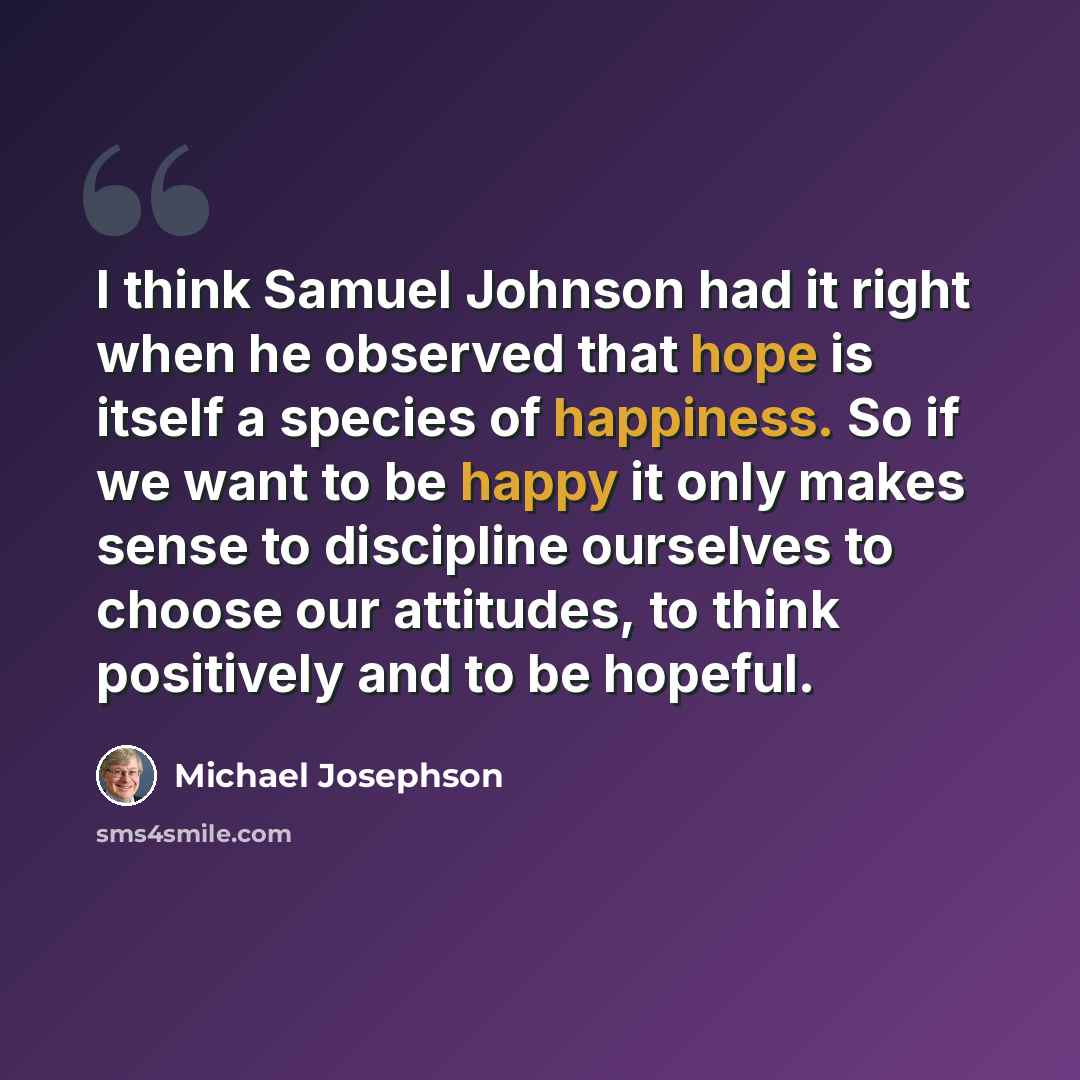 “I think Samuel Johnson had it right when he observed that hope is itself a species of happiness. So if we want to be happy it only makes sense to discipline ourselves to choose our attitudes, to think positively and to be hopeful.” quote by Michael Josephson
