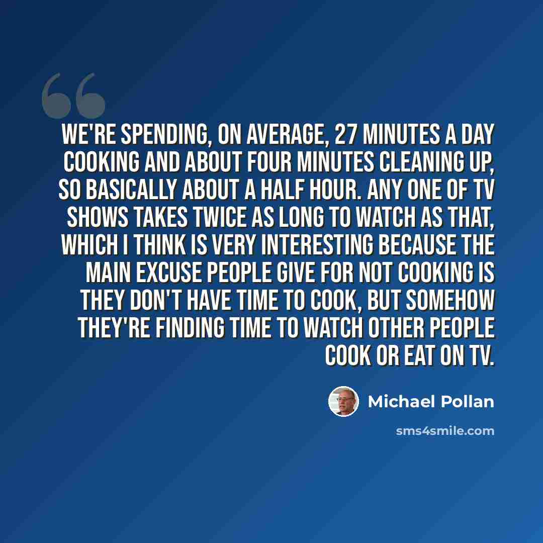 “We're spending, on average, 27 minutes a day cooking and about four minutes cleaning up, so basically about a half hour. Any one of TV shows takes twice as long to watch as that, which I think is very interesting because the main excuse people give for not cooking is they don't have time to cook…” quote by Michael Pollan