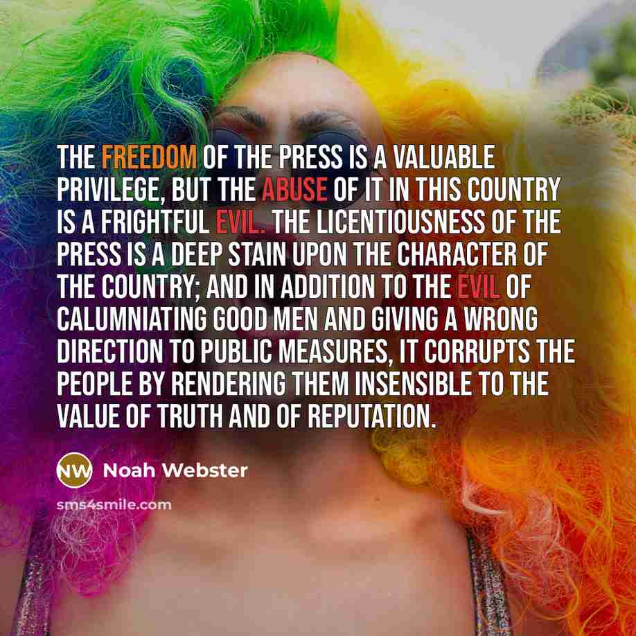 “The freedom of the press is a valuable privilege, but the abuse of it in this country is a frightful evil. The licentiousness of the press is a deep stain upon the character of the country; and in addition to the evil of calumniating good men and giving a wrong direction to public measures, it…” quote by Noah Webster