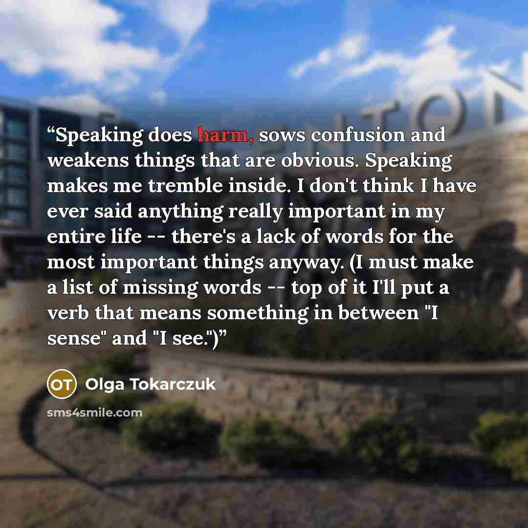 “Speaking does harm, sows confusion and weakens things that are obvious. Speaking makes me tremble inside. I don't think I have ever said anything really important in my entire life -- there's a lack of words for the most important things anyway. (I must make a list of missing words -- top of it…” quote by Olga Tokarczuk