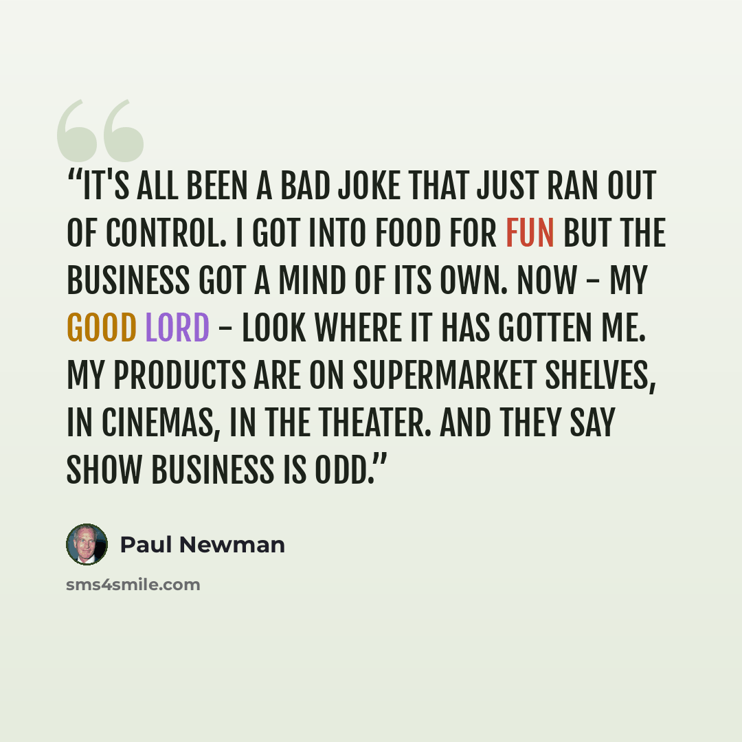 “It's all been a bad joke that just ran out of control. I got into food for fun but the business got a mind of its own. Now - my good Lord - look where it has gotten me. My products are on supermarket shelves, in cinemas, in the theater. And they say show business is odd.” quote by Paul Newman