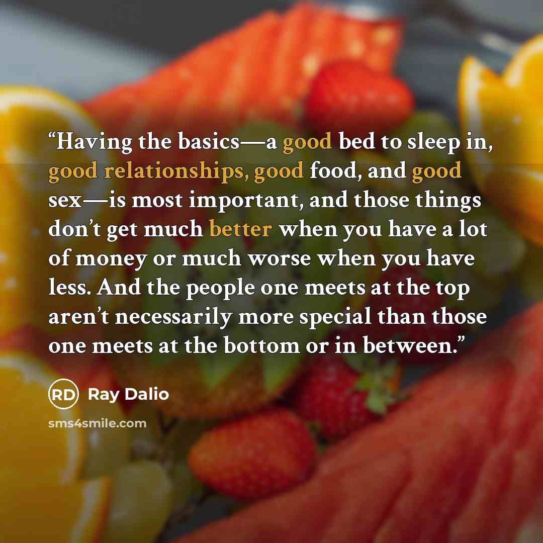 “Having the basics—a good bed to sleep in, good relationships, good food, and good sex—is most important, and those things don’t get much better when you have a lot of money or much worse when you have less. And the people one meets at the top aren’t necessarily more special than those one meets at…” quote by Ray Dalio