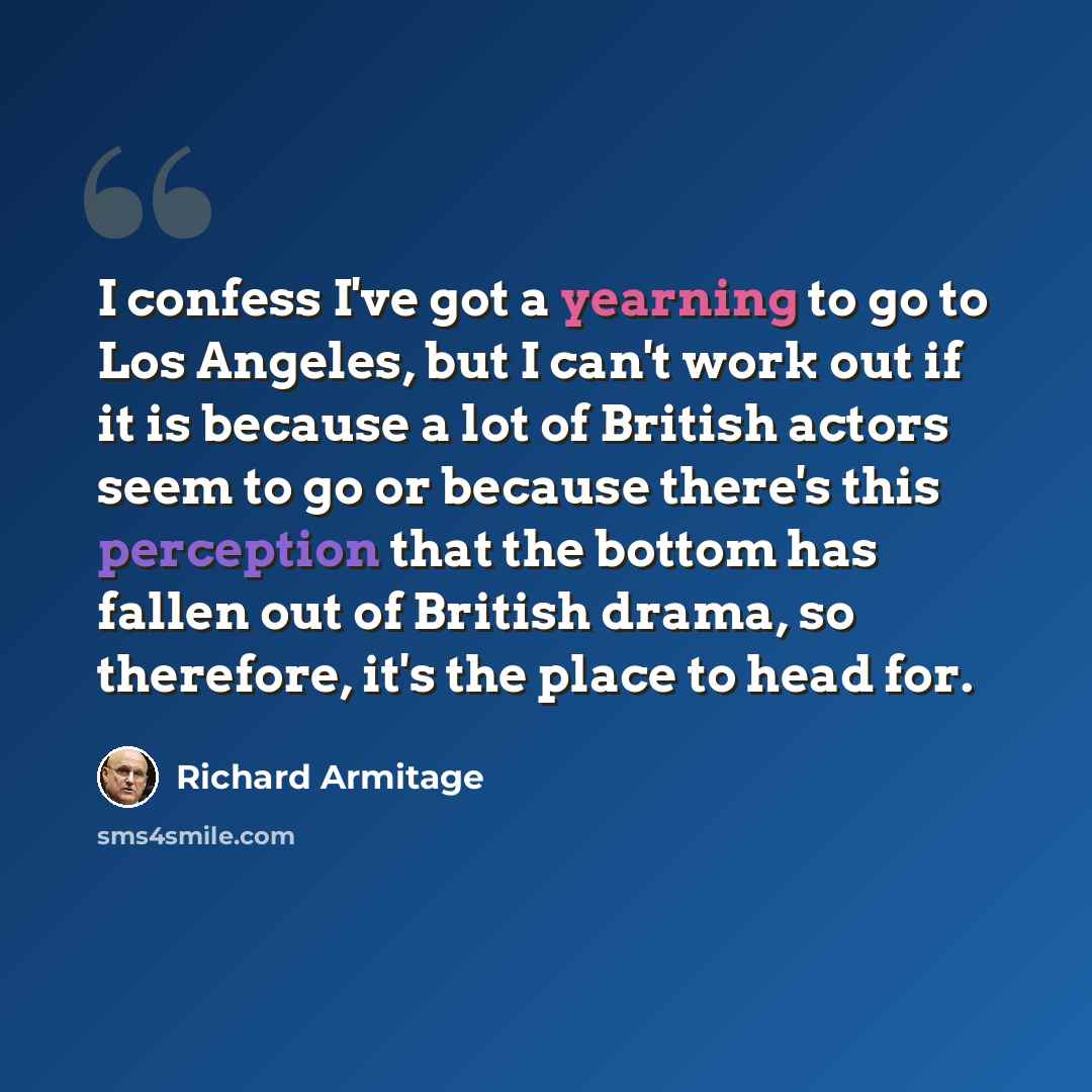 “I confess I've got a yearning to go to Los Angeles, but I can't work out if it is because a lot of British actors seem to go or because there's this perception that the bottom has fallen out of British drama, so therefore, it's the place to head for.” quote by Richard Armitage