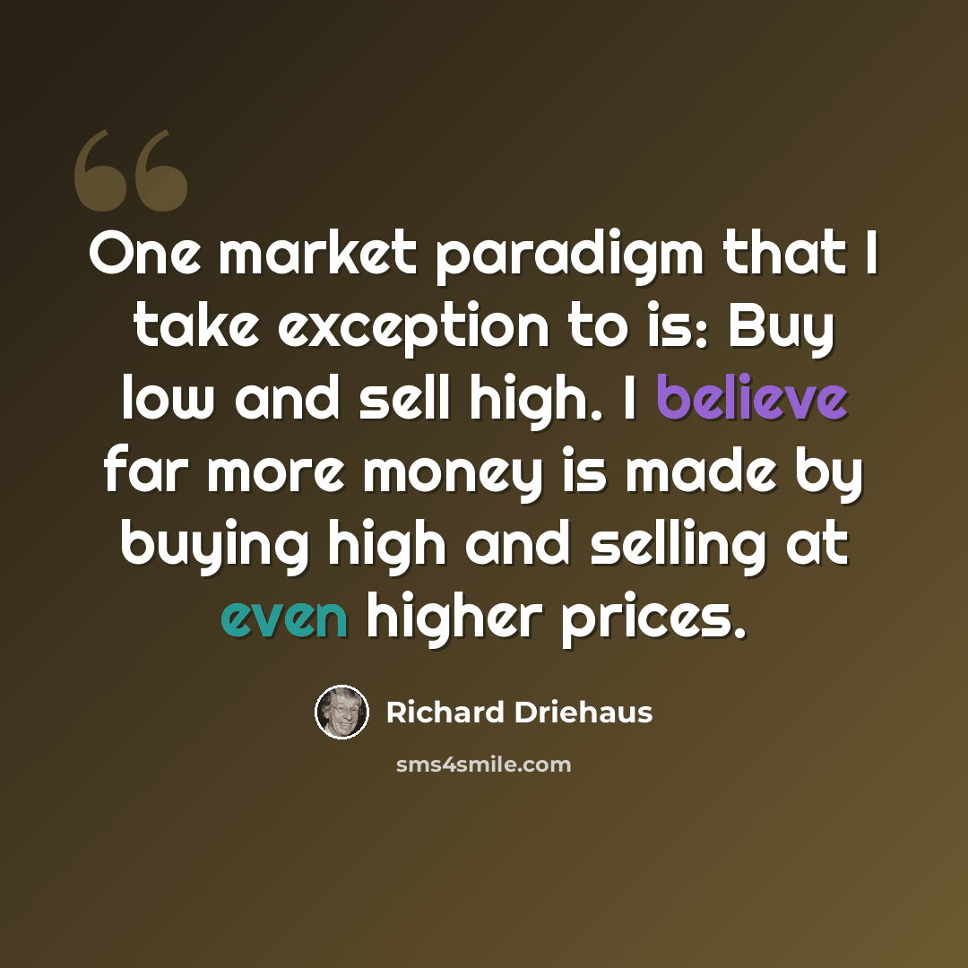 “One market paradigm that I take exception to is: Buy low and sell high. I believe far more money is made by buying high and selling at even higher prices.” quote by Richard Driehaus