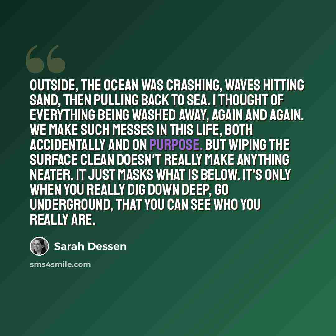 “Outside, the ocean was crashing, waves hitting sand, then pulling back to sea. I thought of everything being washed away, again and again. We make such messes in this life, both accidentally and on purpose. But wiping the surface clean doesn't really make anything neater. It just masks what is…” quote by Sarah Dessen