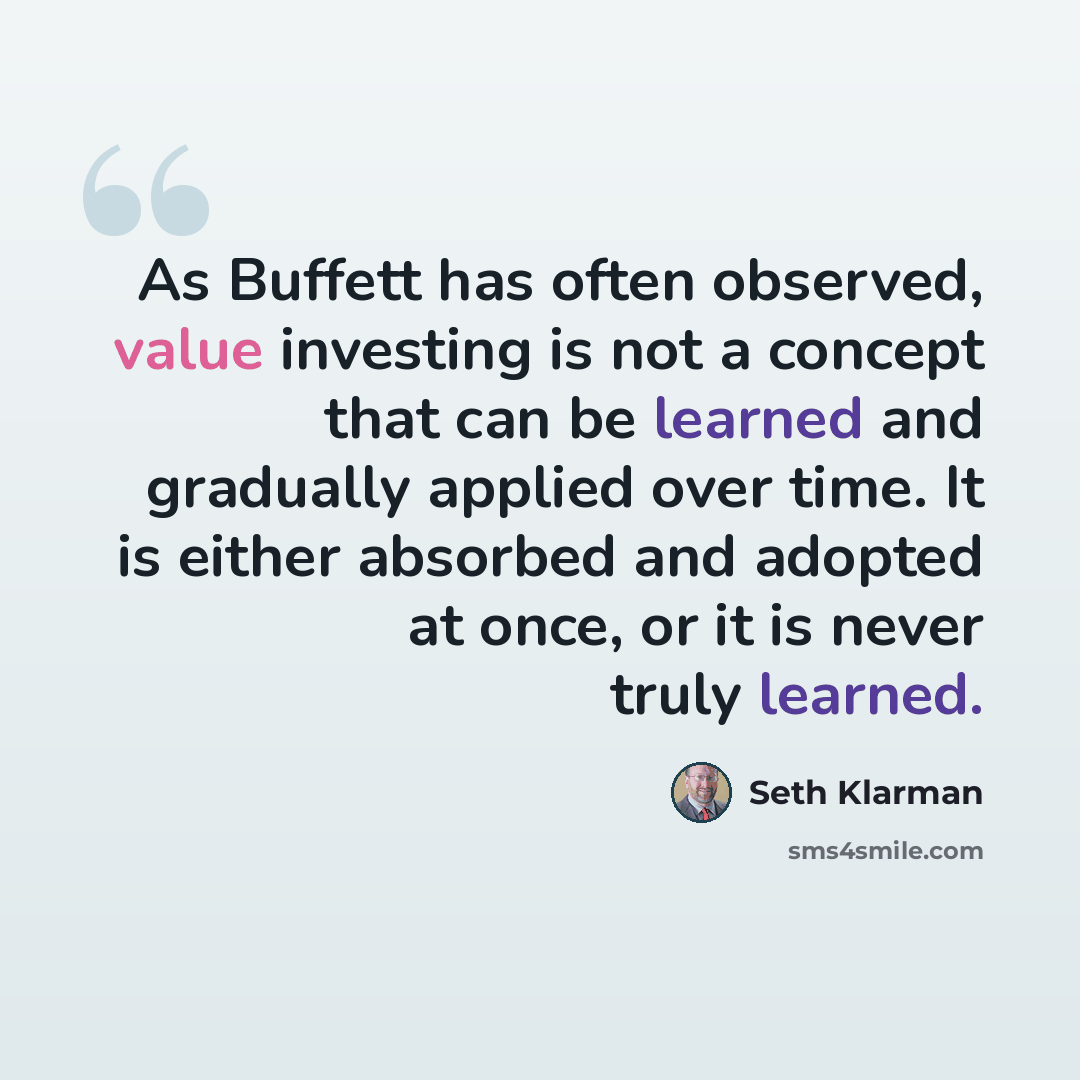 “As Buffett has often observed, value investing is not a concept that can be learned and gradually applied over time. It is either absorbed and adopted at once, or it is never truly learned.” quote by Seth Klarman