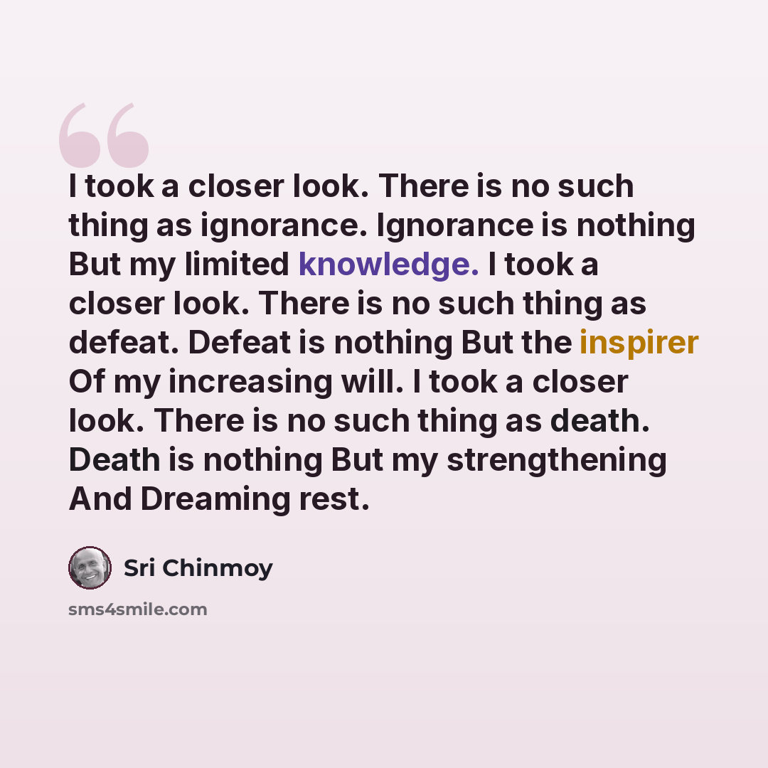 “I took a closer look. There is no such thing as ignorance. Ignorance is nothing But my limited knowledge. I took a closer look. There is no such thing as defeat. Defeat is nothing But the inspirer Of my increasing will. I took a closer look. There is no such thing as death. Death is nothing But my…” quote by Sri Chinmoy