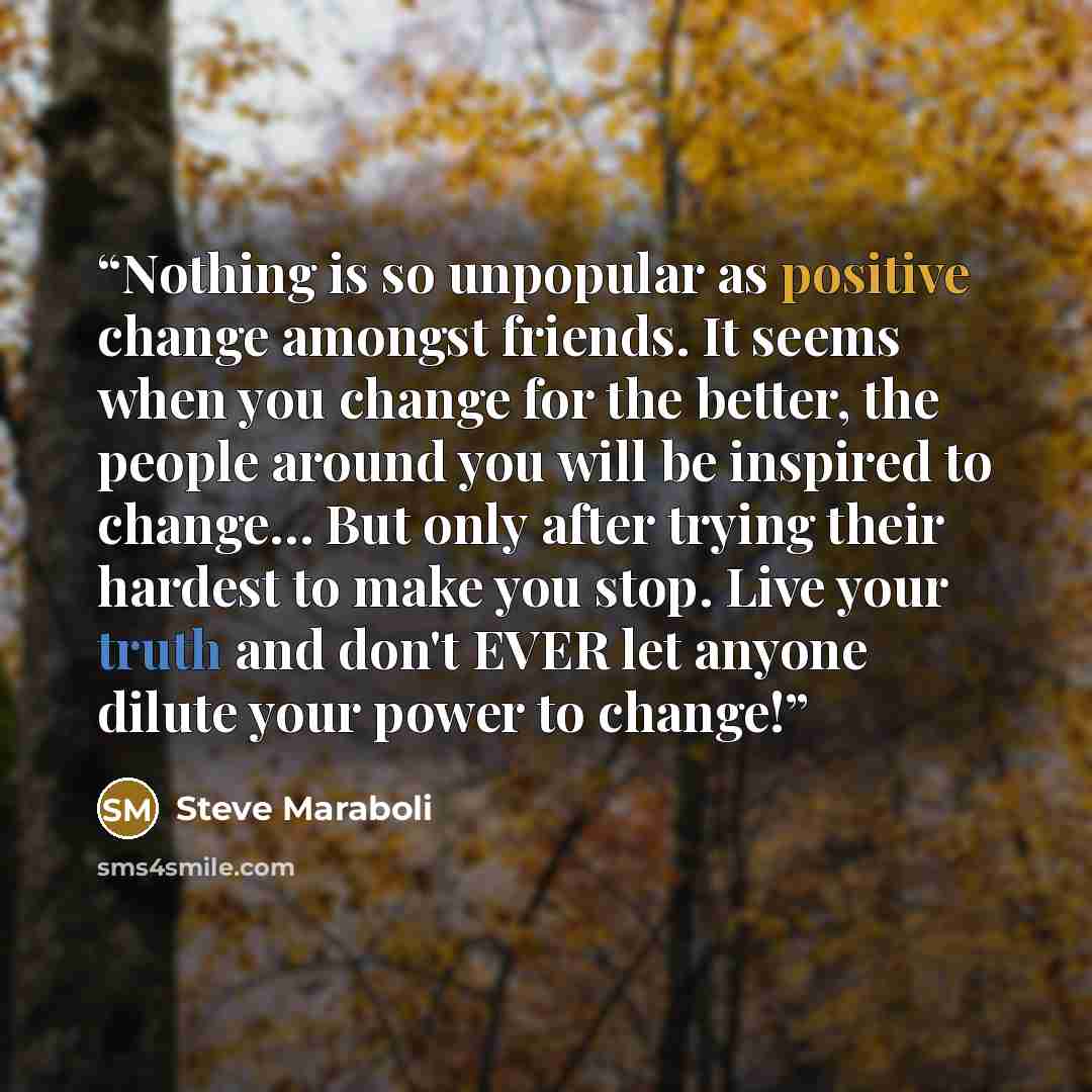 “Nothing is so unpopular as positive change amongst friends. It seems when you change for the better, the people around you will be inspired to change… But only after trying their hardest to make you stop. Live your truth and don't EVER let anyone dilute your power to change!” quote by Steve Maraboli