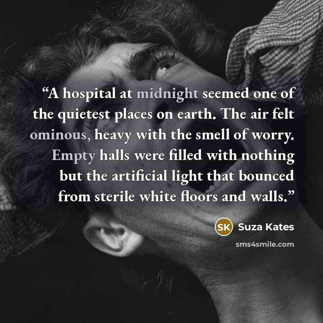 “A hospital at midnight seemed one of the quietest places on earth. The air felt ominous, heavy with the smell of worry. Empty halls were filled with nothing but the artificial light that bounced from sterile white floors and walls.” quote by Suza Kates