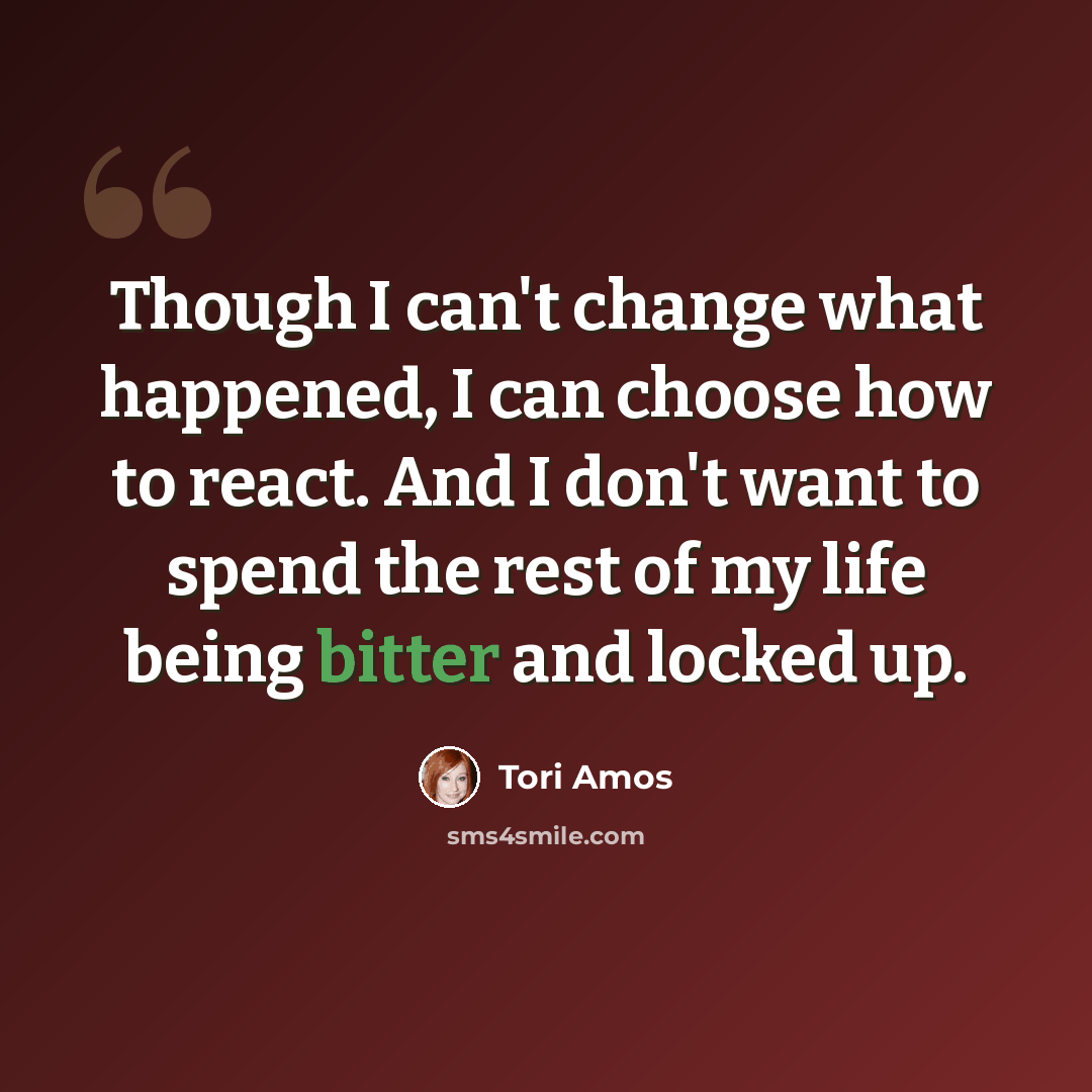 “Though I can't change what happened, I can choose how to react. And I don't want to spend the rest of my life being bitter and locked up.” quote by Tori Amos