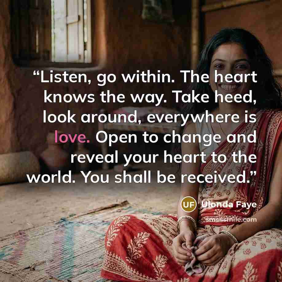 “Listen, go within. The heart knows the way. Take heed, look around, everywhere is love. Open to change and reveal your heart to the world. You shall be received.” quote by Ulonda Faye