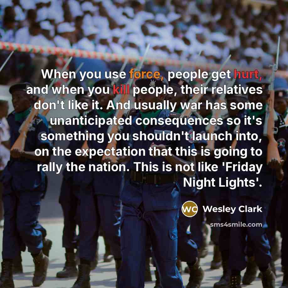 “When you use force, people get hurt, and when you kill people, their relatives don't like it. And usually war has some unanticipated consequences so it's something you shouldn't launch into, on the expectation that this is going to rally the nation. This is not like 'Friday Night Lights'.” quote by Wesley Clark