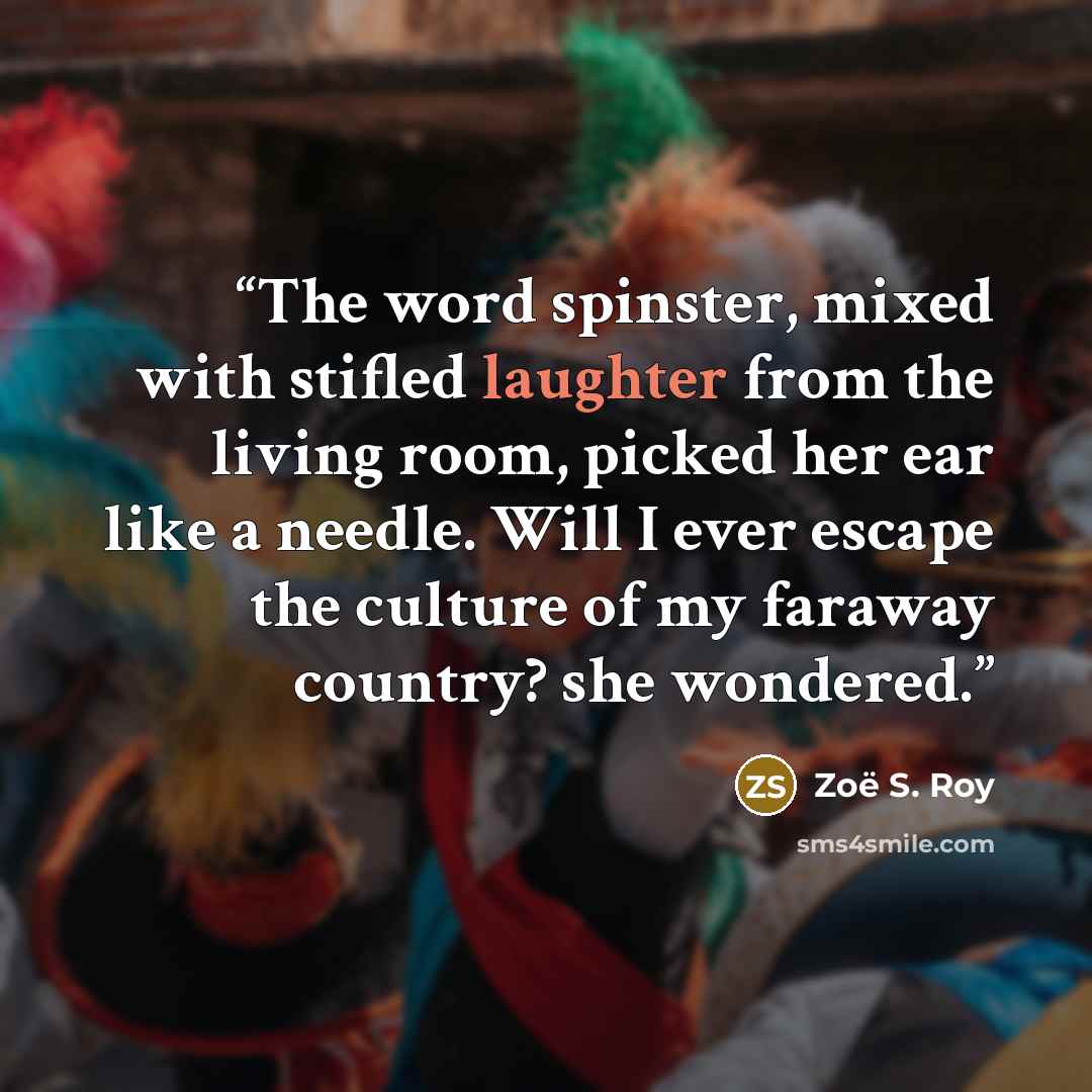 “The word spinster, mixed with stifled laughter from the living room, picked her ear like a needle. Will I ever escape the culture of my faraway country? she wondered.” quote by Zoë S. Roy