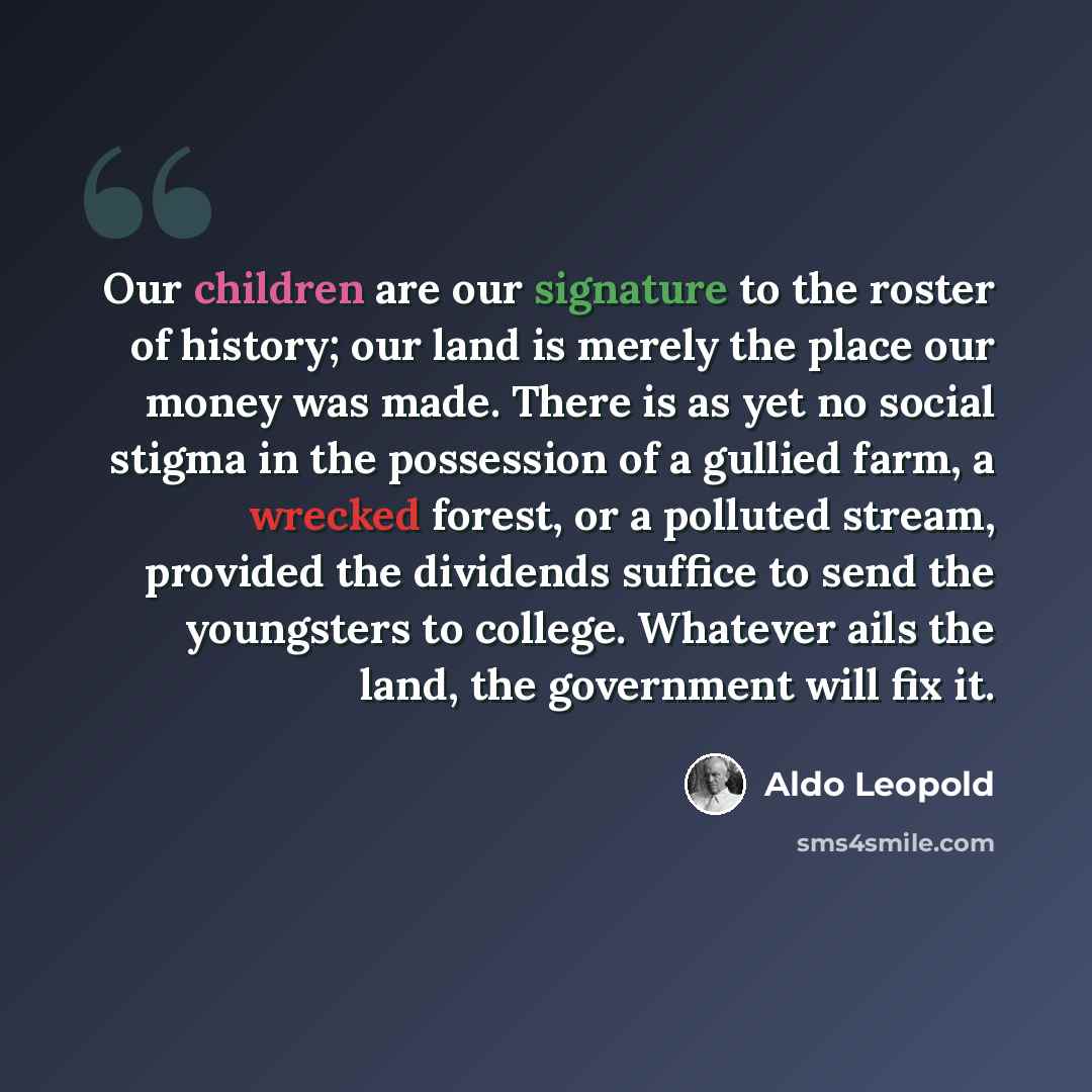 “Our children are our signature to the roster of history; our land is merely the place our money was made. There is as yet no social stigma in the possession of a gullied farm, a wrecked forest, or a polluted stream, provided the dividends suffice to send the youngsters to college. Whatever ails…” quote by Aldo Leopold