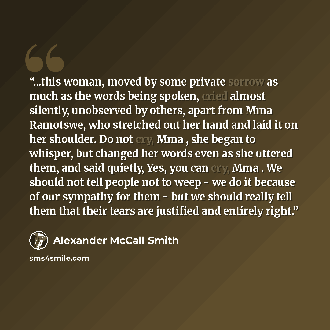 “...this woman, moved by some private sorrow as much as the words being spoken, cried almost silently, unobserved by others, apart from Mma Ramotswe, who stretched out her hand and laid it on her shoulder. Do not cry, Mma , she began to whisper, but changed her words even as she uttered them, and…” quote by Alexander McCall Smith