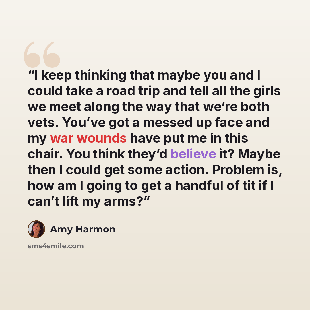 “I keep thinking that maybe you and I could take a road trip and tell all the girls we meet along the way that we’re both vets. You’ve got a messed up face and my war wounds have put me in this chair. You think they’d believe it? Maybe then I could get some action. Problem is, how am I going to get…” quote by Amy Harmon
