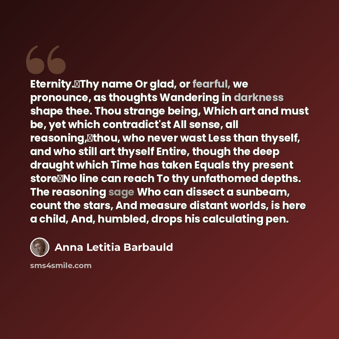 “Eternity.Thy name Or glad, or fearful, we pronounce, as thoughts Wandering in darkness shape thee. Thou strange being, Which art and must be, yet which contradict'st All sense, all reasoning,thou, who never wast Less than thyself, and who still art thyself Entire, though the deep draught which…” quote by Anna Letitia Barbauld