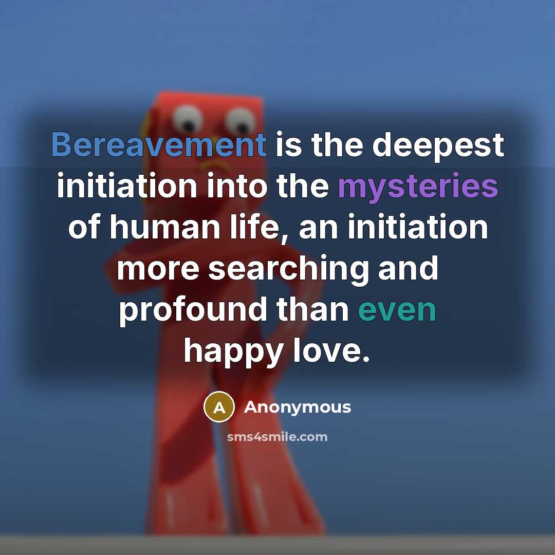“Bereavement is the deepest initiation into the mysteries of human life, an initiation more searching and profound than even happy love.” quote by Anonymous