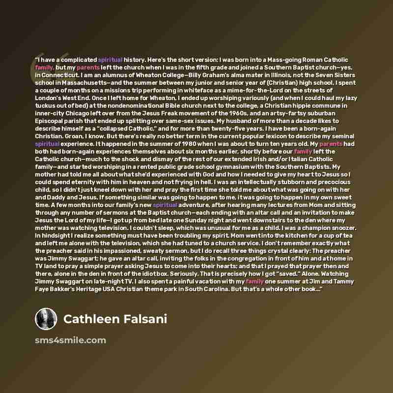 “I have a complicated spiritual history. Here's the short version: I was born into a Mass-going Roman Catholic family, but my parents left the church when I was in the fifth grade and joined a Southern Baptist church—yes, in Connecticut. I am an alumnus of Wheaton College—Billy Graham's alma mater…” quote by Cathleen Falsani
