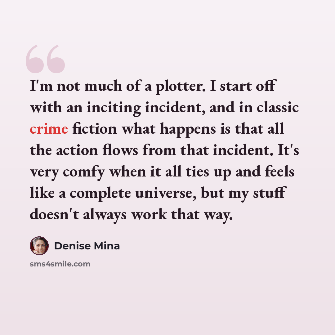 “I'm not much of a plotter. I start off with an inciting incident, and in classic crime fiction what happens is that all the action flows from that incident. It's very comfy when it all ties up and feels like a complete universe, but my stuff doesn't always work that way.” quote by Denise Mina