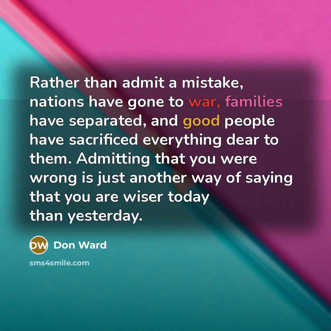 “Rather than admit a mistake, nations have gone to war, families have separated, and good people have sacrificed everything dear to them. Admitting that you were wrong is just another way of saying that you are wiser today than yesterday.” quote by Don Ward