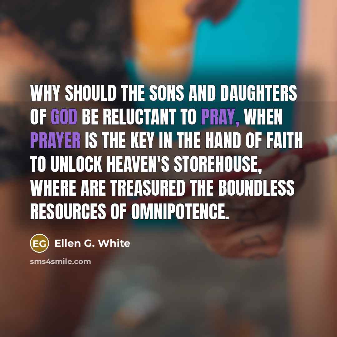 “Why should the sons and daughters of God be reluctant to pray, when prayer is the key in the hand of faith to unlock heaven's storehouse, where are treasured the boundless resources of Omnipotence.” quote by Ellen G. White