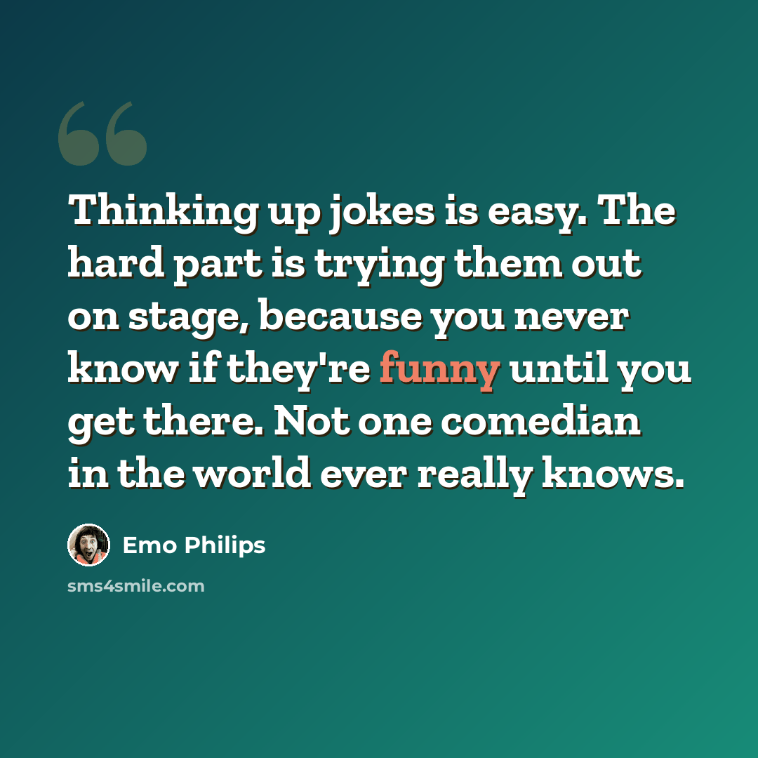 “Thinking up jokes is easy. The hard part is trying them out on stage, because you never know if they're funny until you get there. Not one comedian in the world ever really knows.” quote by Emo Philips