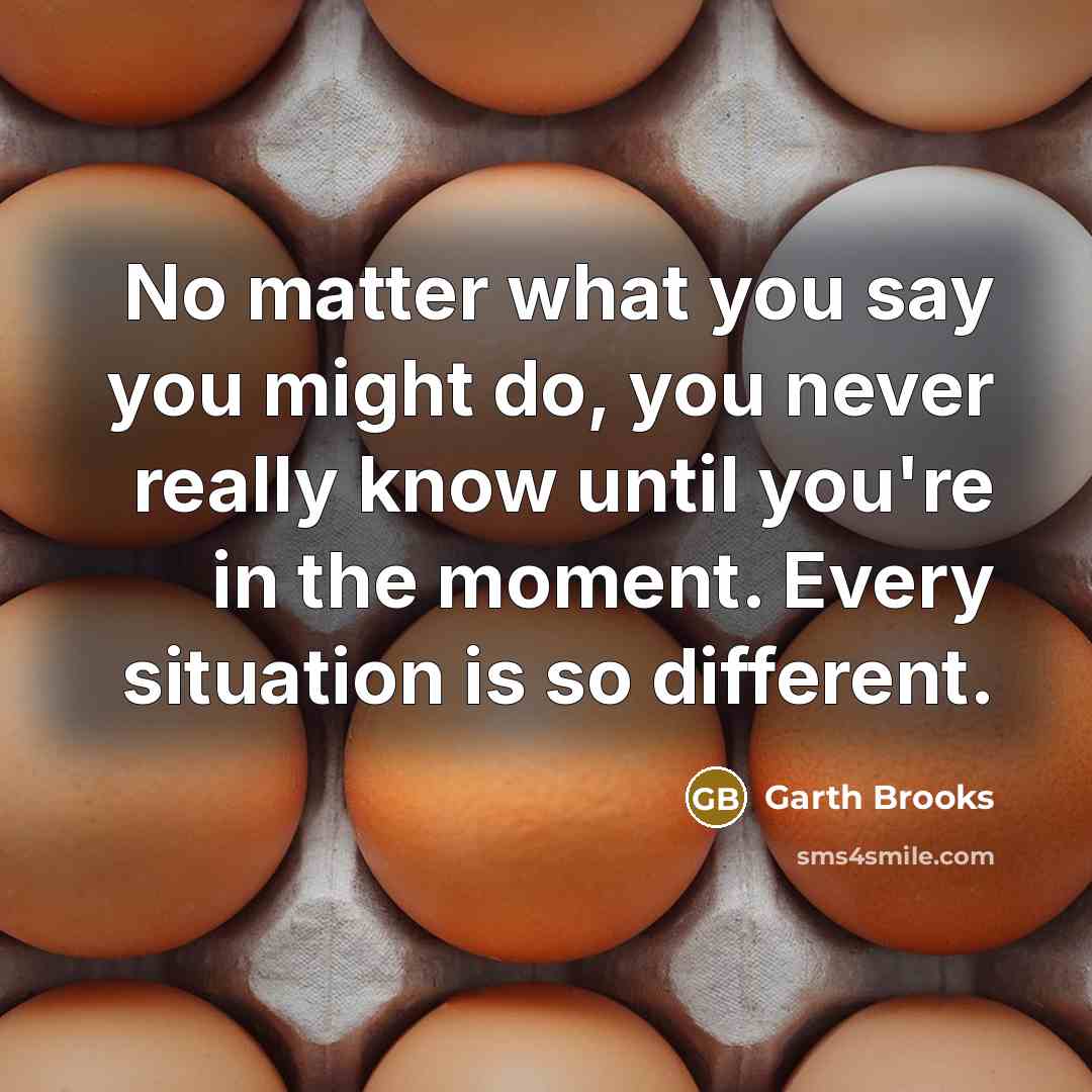 “No matter what you say you might do, you never really know until you're in the moment. Every situation is so different.” quote by Garth Brooks