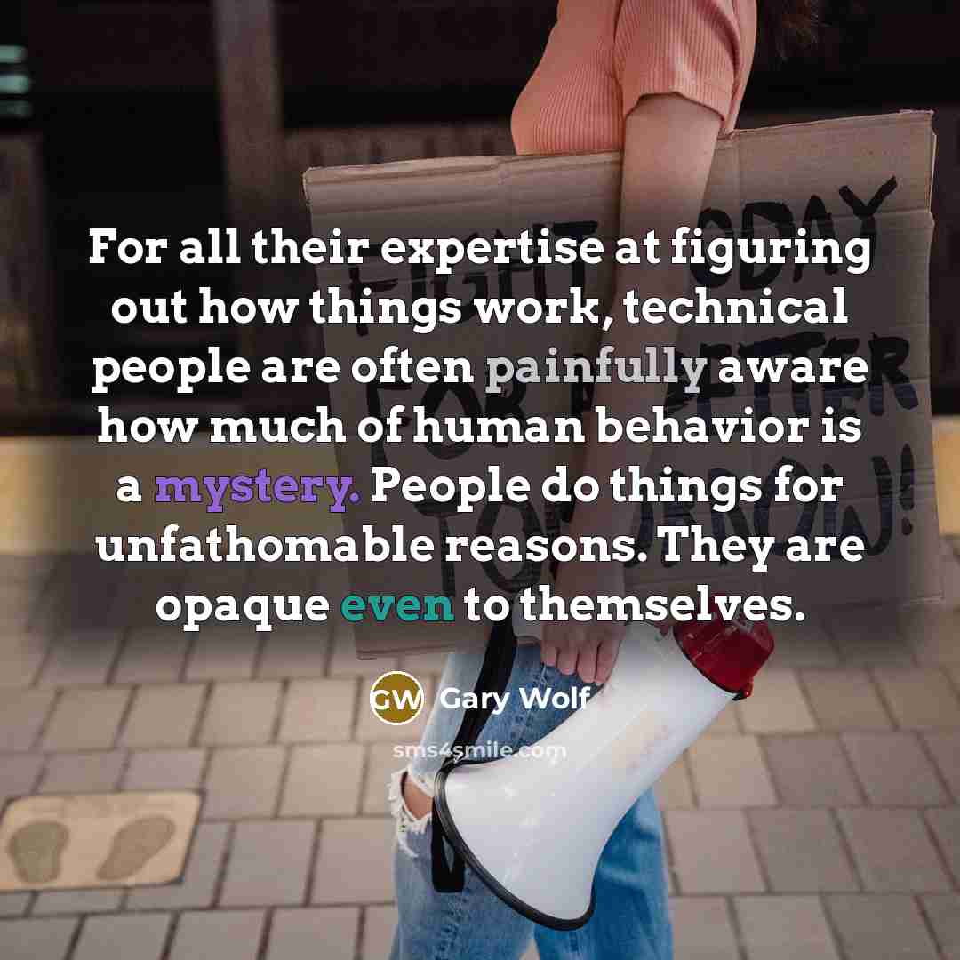 “For all their expertise at figuring out how things work, technical people are often painfully aware how much of human behavior is a mystery. People do things for unfathomable reasons. They are opaque even to themselves.” quote by Gary Wolf