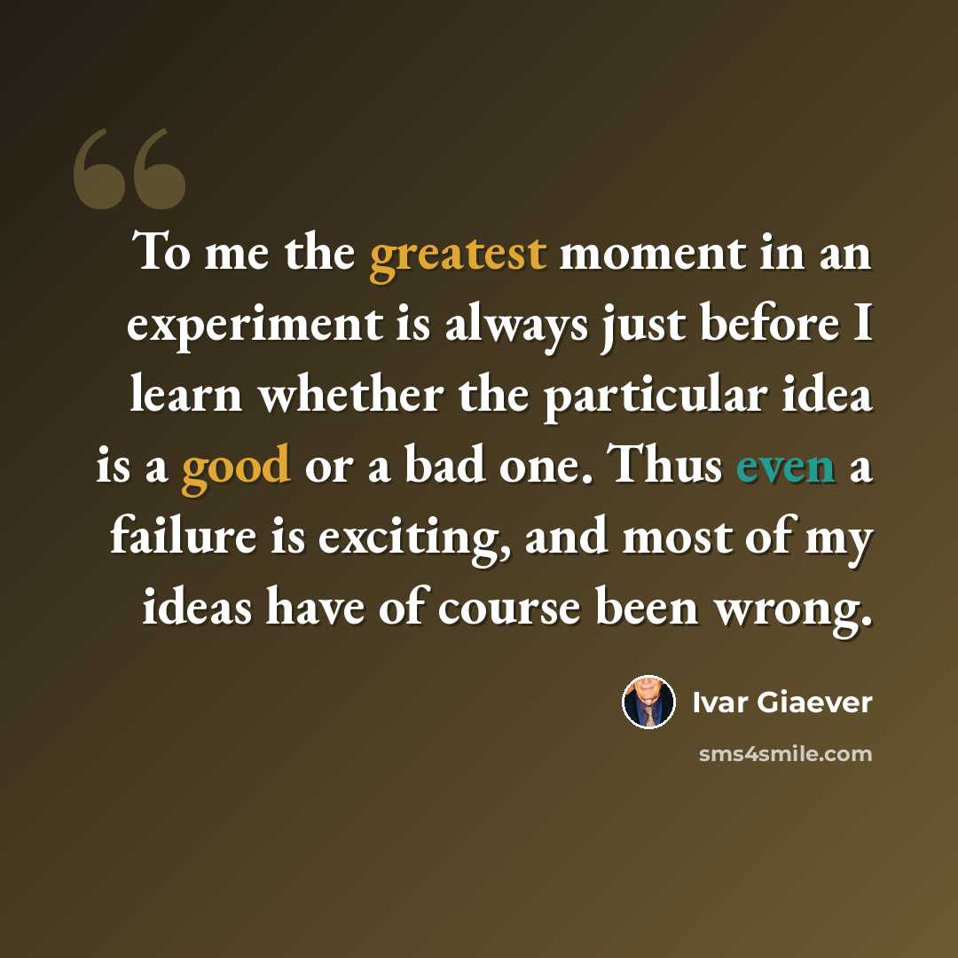 “To me the greatest moment in an experiment is always just before I learn whether the particular idea is a good or a bad one. Thus even a failure is exciting, and most of my ideas have of course been wrong.” quote by Ivar Giaever