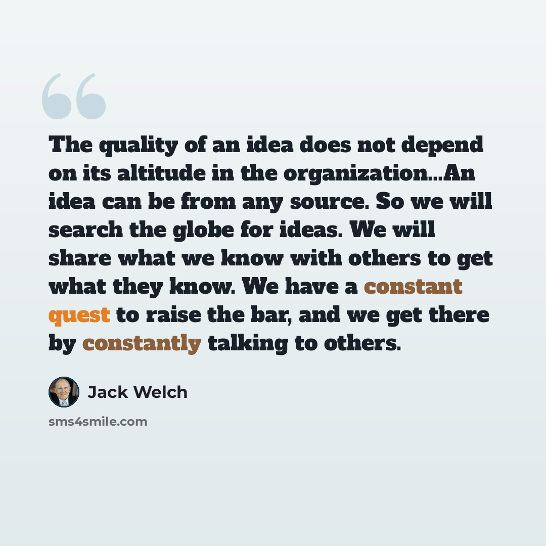 “The quality of an idea does not depend on its altitude in the organization...An idea can be from any source. So we will search the globe for ideas. We will share what we know with others to get what they know. We have a constant quest to raise the bar, and we get there by constantly talking to…” quote by Jack Welch