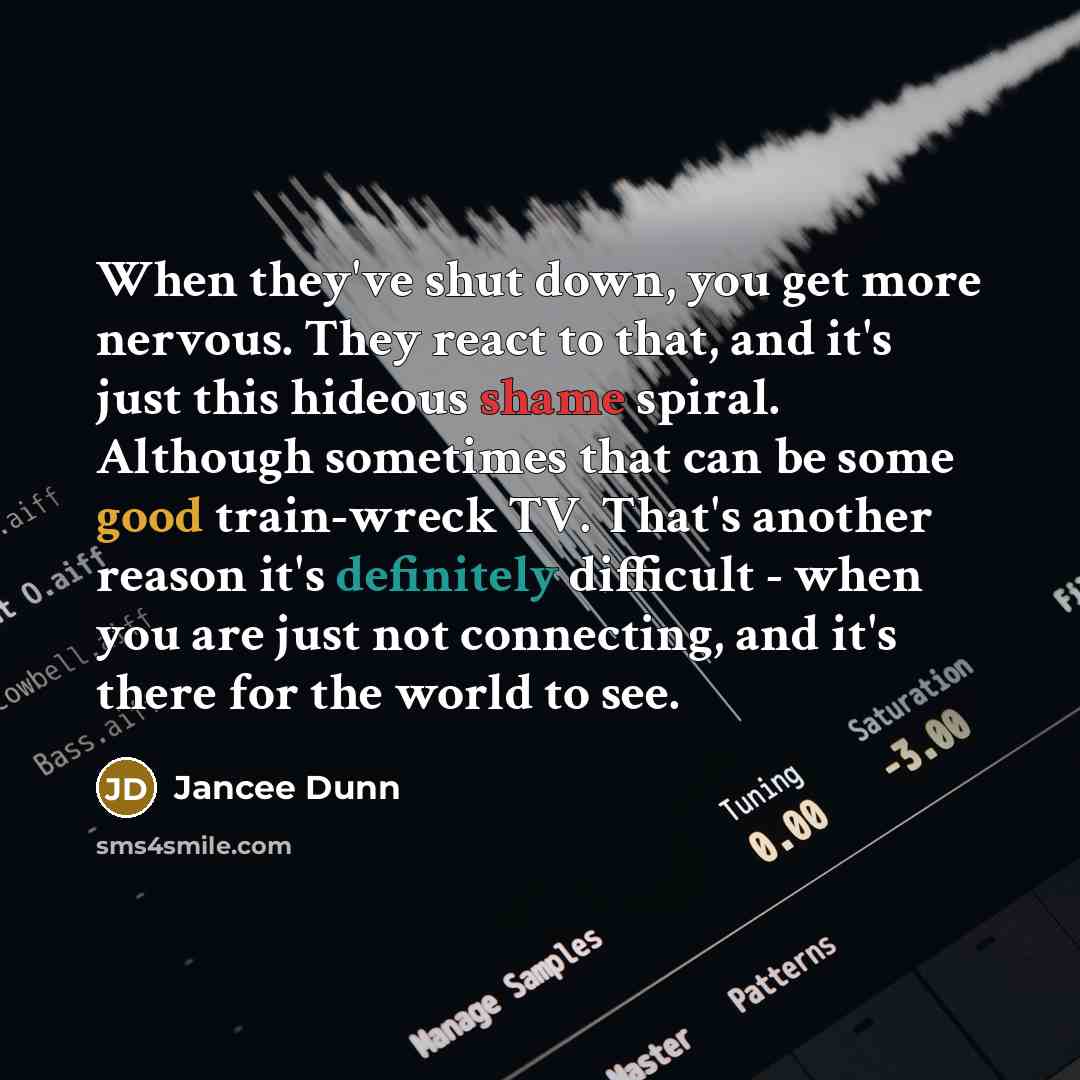 “When they've shut down, you get more nervous. They react to that, and it's just this hideous shame spiral. Although sometimes that can be some good train-wreck TV. That's another reason it's definitely difficult - when you are just not connecting, and it's there for the world to see.” quote by Jancee Dunn