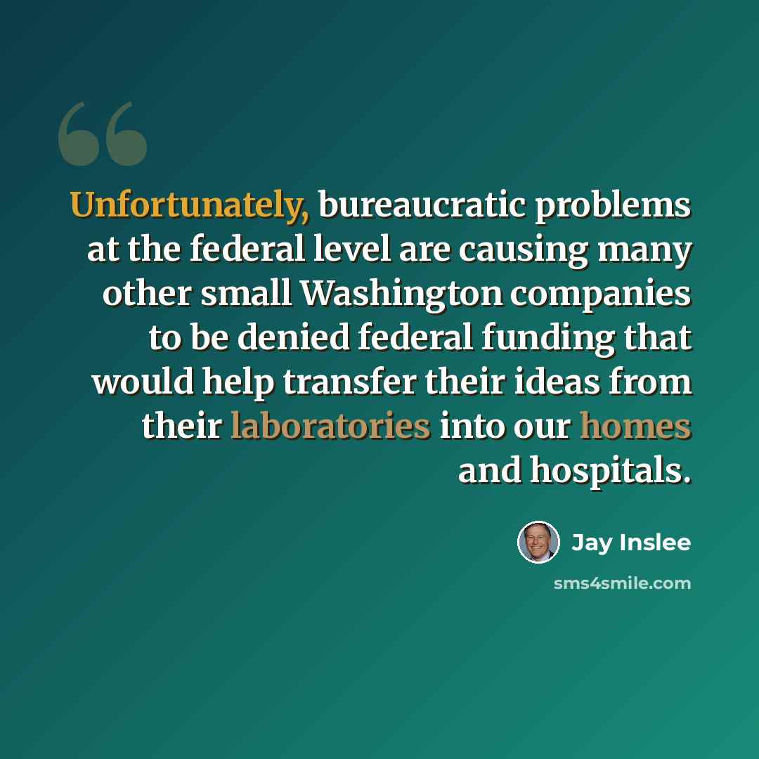 “Unfortunately, bureaucratic problems at the federal level are causing many other small Washington companies to be denied federal funding that would help transfer their ideas from their laboratories into our homes and hospitals.” quote by Jay Inslee