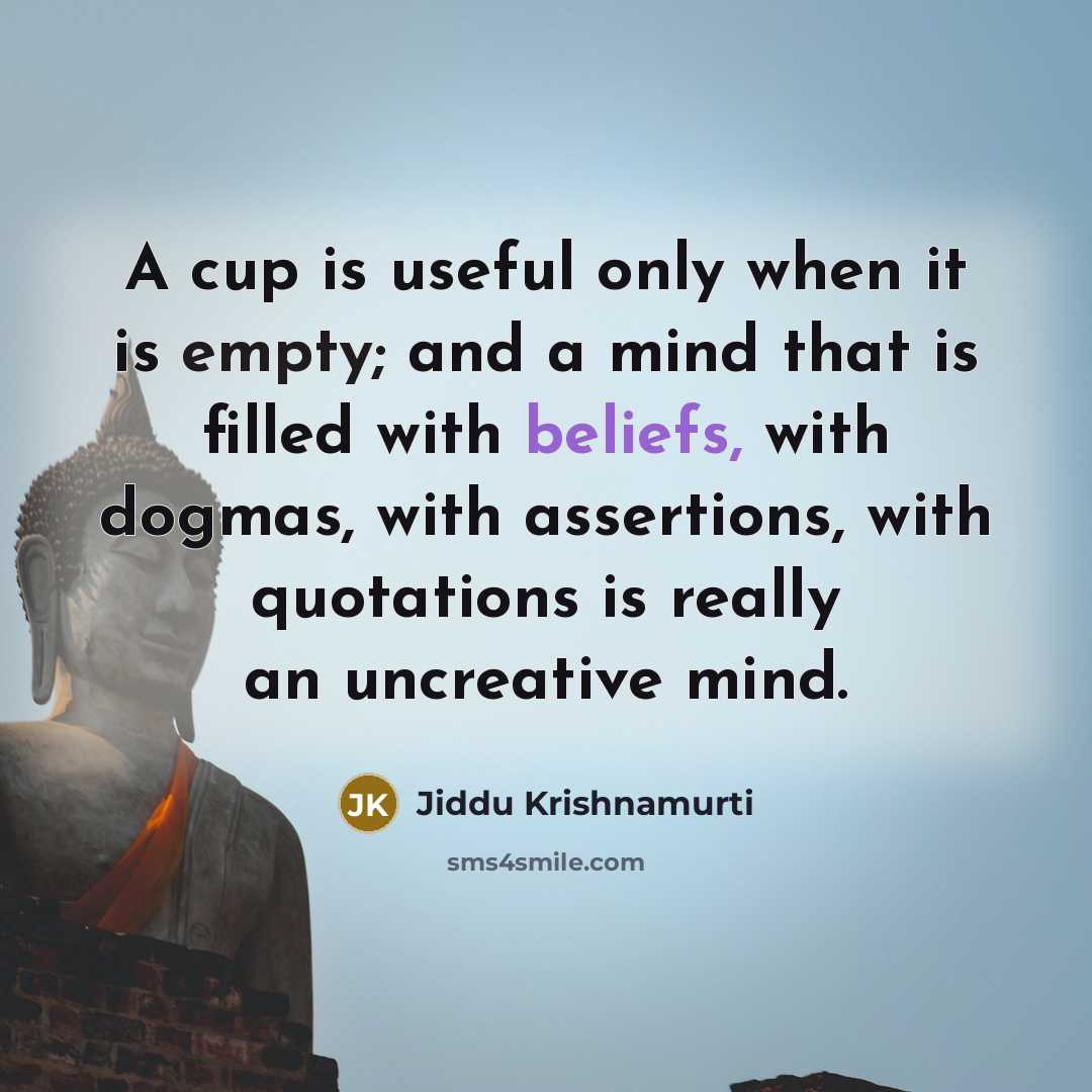 “A cup is useful only when it is empty; and a mind that is filled with beliefs, with dogmas, with assertions, with quotations is really an uncreative mind.” quote by Jiddu Krishnamurti