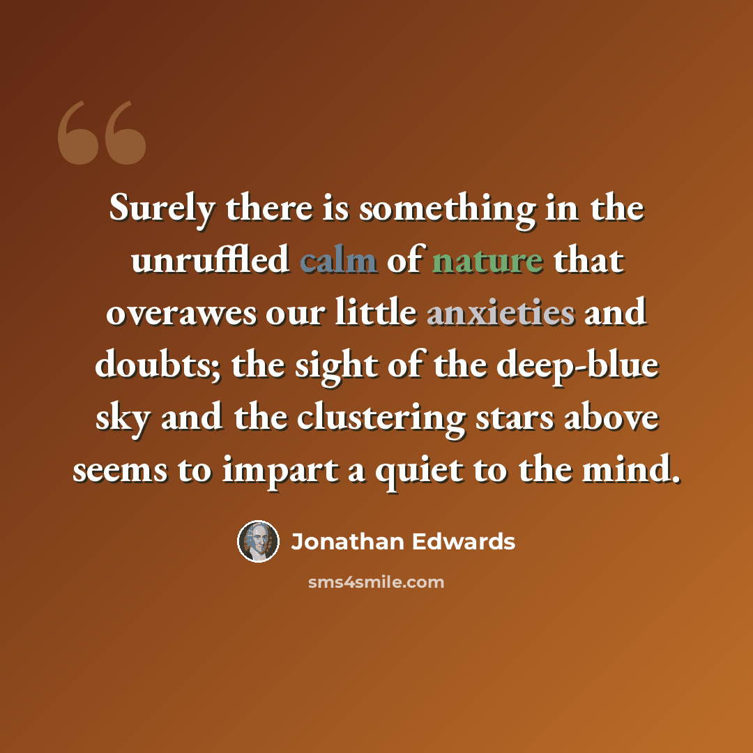 “Surely there is something in the unruffled calm of nature that overawes our little anxieties and doubts; the sight of the deep-blue sky and the clustering stars above seems to impart a quiet to the mind.” quote by Jonathan Edwards