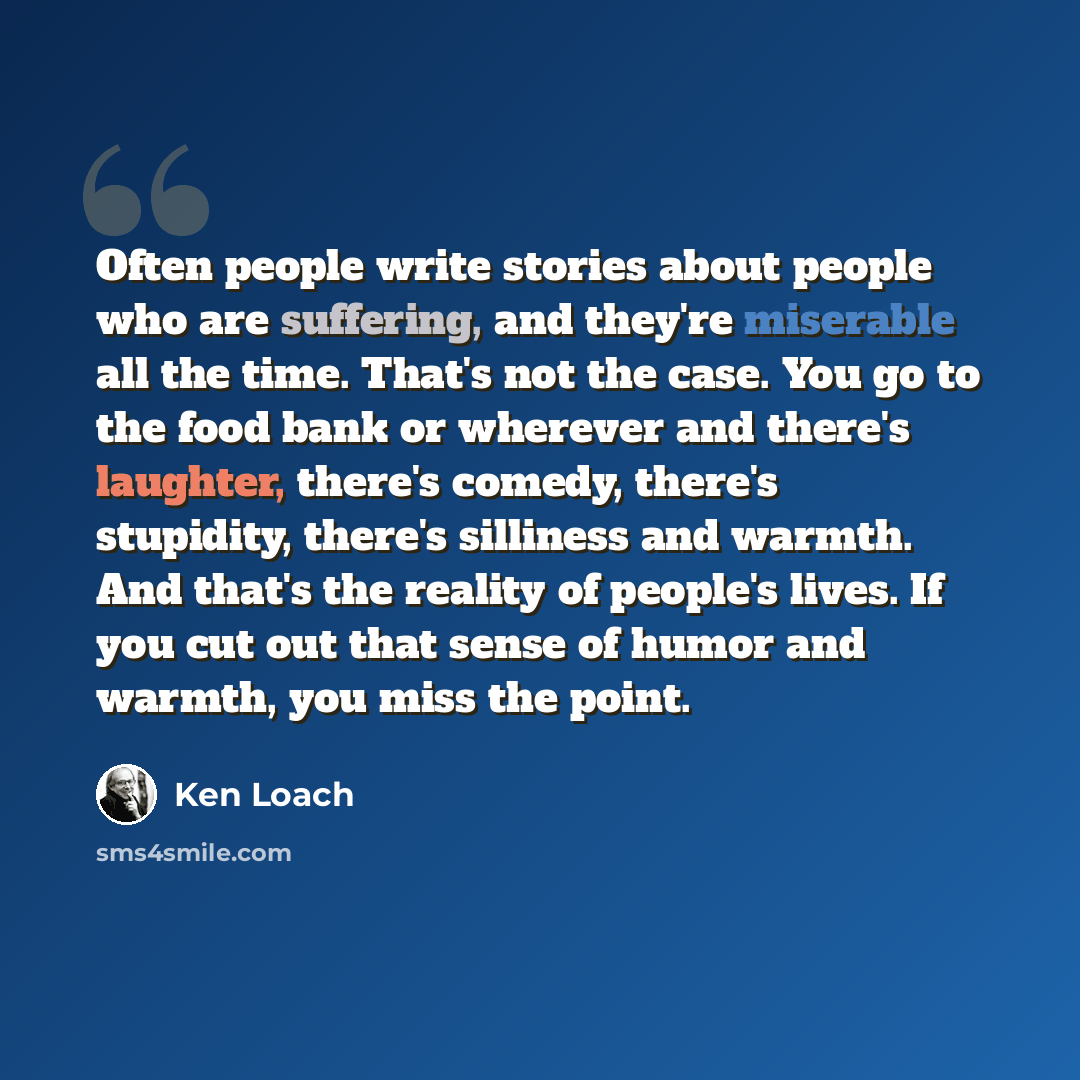 “Often people write stories about people who are suffering, and they're miserable all the time. That's not the case. You go to the food bank or wherever and there's laughter, there's comedy, there's stupidity, there's silliness and warmth. And that's the reality of people's lives. If you cut out…” quote by Ken Loach
