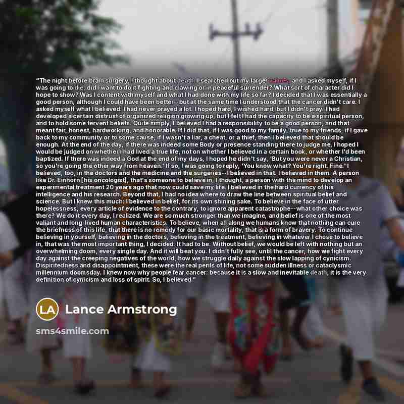 “The night before brain surgery, I thought about death. I searched out my larger values, and I asked myself, if I was going to die, did I want to do it fighting and clawing or in peaceful surrender? What sort of character did I hope to show? Was I content with myself and what I had done with my…” quote by Lance Armstrong
