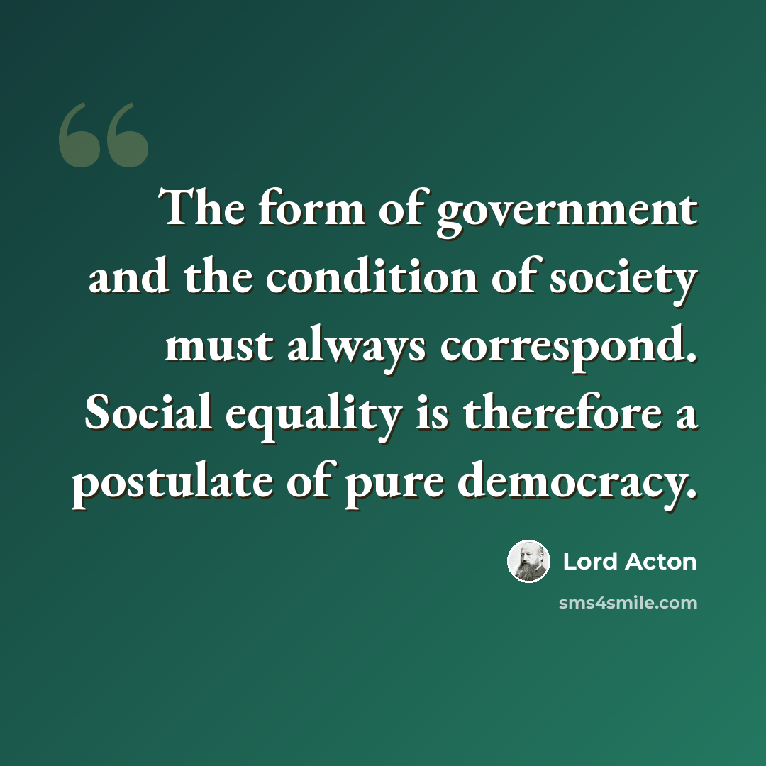 “The form of government and the condition of society must always correspond. Social equality is therefore a postulate of pure democracy.” quote by Lord Acton