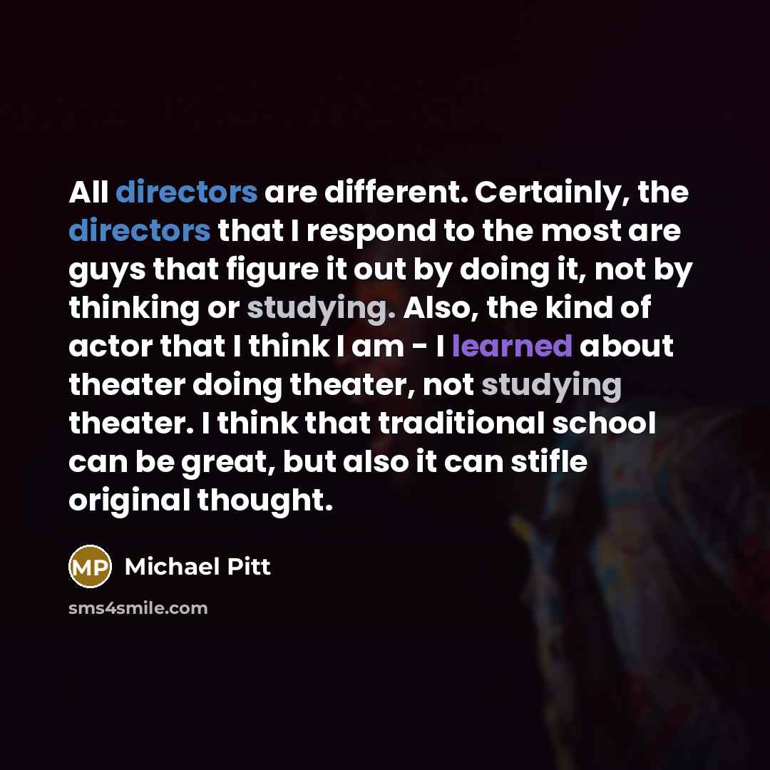“All directors are different. Certainly, the directors that I respond to the most are guys that figure it out by doing it, not by thinking or studying. Also, the kind of actor that I think I am - I learned about theater doing theater, not studying theater. I think that traditional school can be…” quote by Michael Pitt