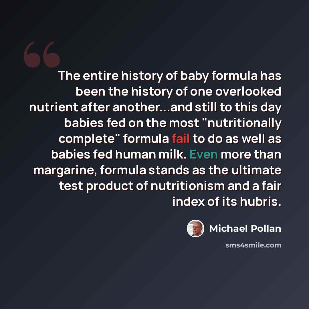 “The entire history of baby formula has been the history of one overlooked nutrient after another...and still to this day babies fed on the most "nutritionally complete" formula fail to do as well as babies fed human milk. Even more than margarine, formula stands as the ultimate test product of…” quote by Michael Pollan