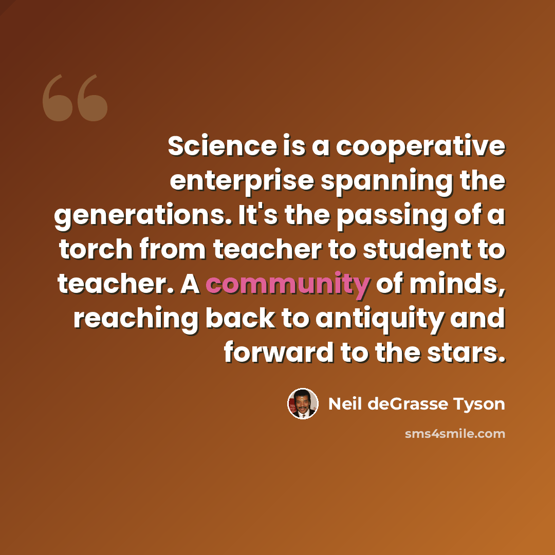“Science is a cooperative enterprise spanning the generations. It's the passing of a torch from teacher to student to teacher. A community of minds, reaching back to antiquity and forward to the stars.” quote by Neil deGrasse Tyson
