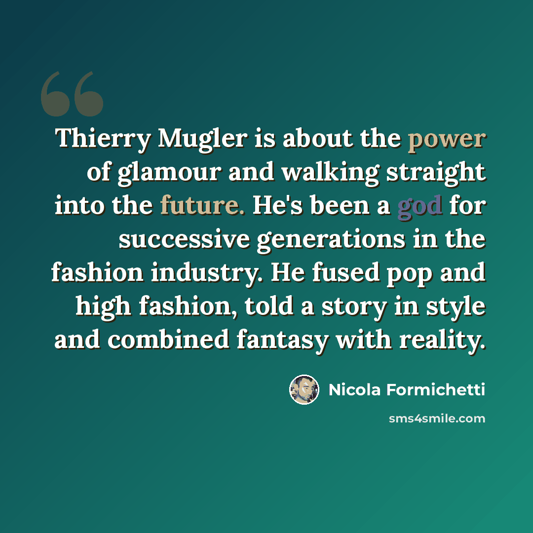 “Thierry Mugler is about the power of glamour and walking straight into the future. He's been a god for successive generations in the fashion industry. He fused pop and high fashion, told a story in style and combined fantasy with reality.” quote by Nicola Formichetti