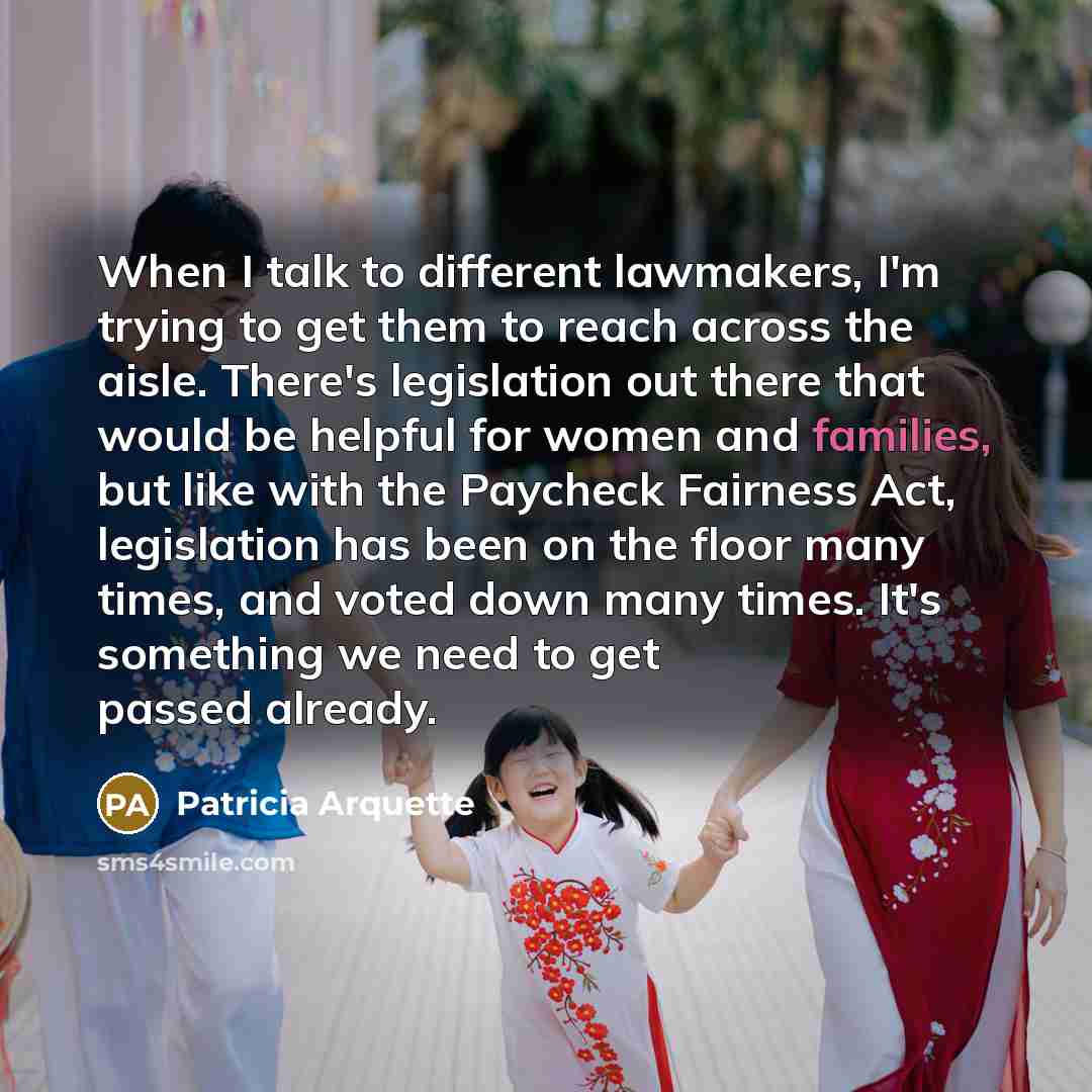 “When I talk to different lawmakers, I'm trying to get them to reach across the aisle. There's legislation out there that would be helpful for women and families, but like with the Paycheck Fairness Act, legislation has been on the floor many times, and voted down many times. It's something we need…” quote by Patricia Arquette