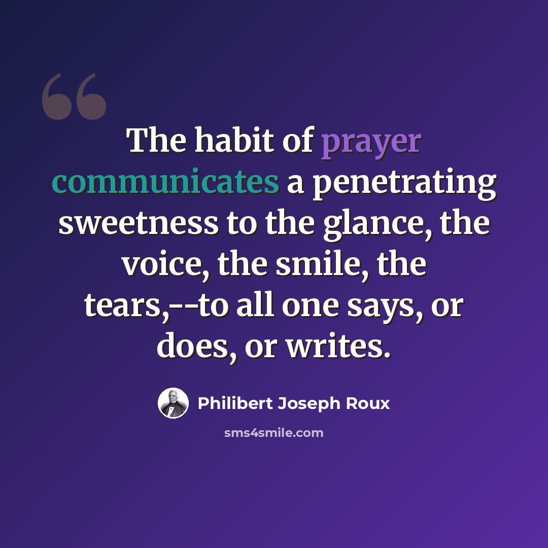 “The habit of prayer communicates a penetrating sweetness to the glance, the voice, the smile, the tears,--to all one says, or does, or writes.” quote by Philibert Joseph Roux