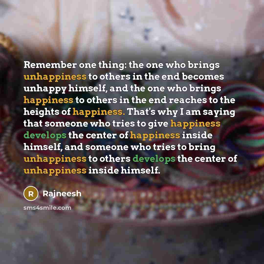 “Remember one thing: the one who brings unhappiness to others in the end becomes unhappy himself, and the one who brings happiness to others in the end reaches to the heights of happiness. That's why I am saying that someone who tries to give happiness develops the center of happiness inside…” quote by Rajneesh