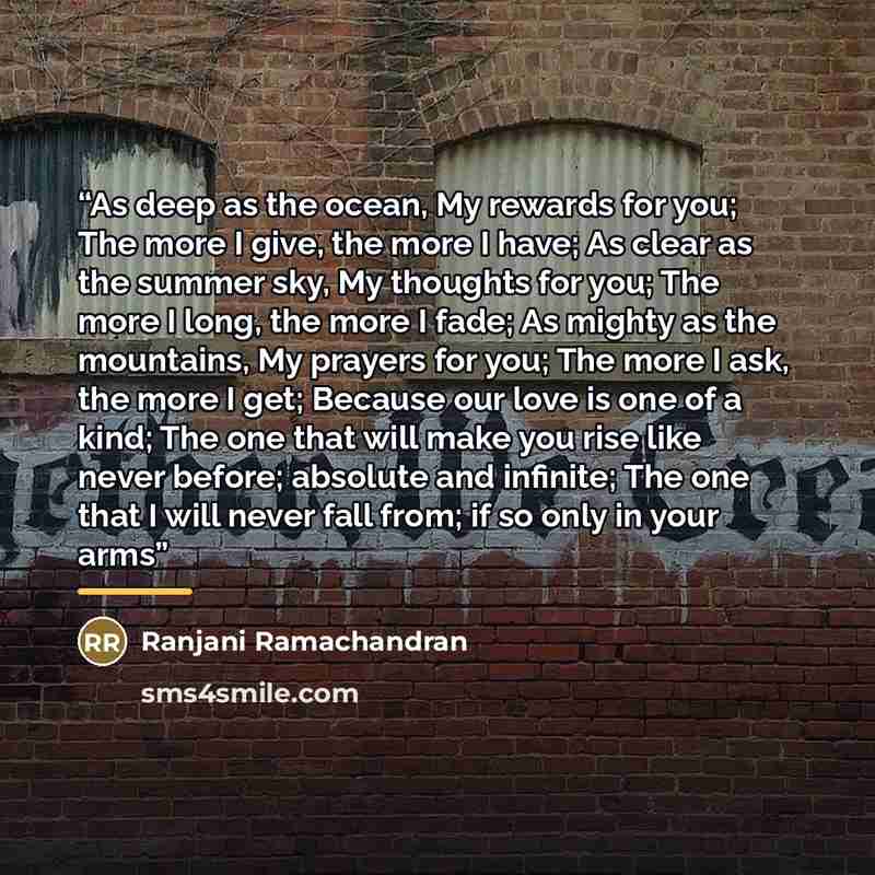 “As deep as the ocean, My rewards for you; The more I give, the more I have; As clear as the summer sky, My thoughts for you; The more I long, the more I fade; As mighty as the mountains, My prayers for you; The more I ask, the more I get; Because our love is one of a kind; The one that will make…” quote by Ranjani Ramachandran