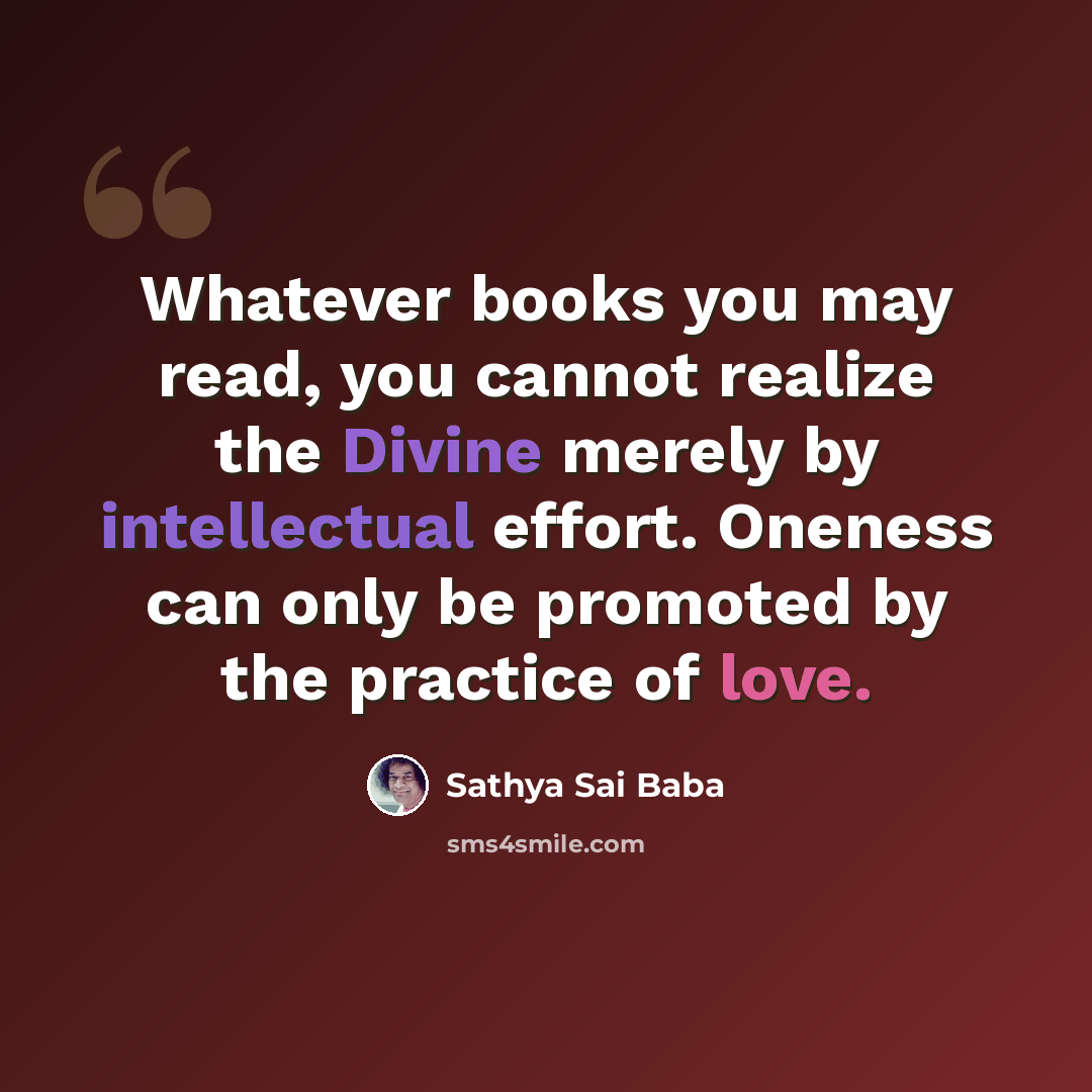“Whatever books you may read, you cannot realize the Divine merely by intellectual effort. Oneness can only be promoted by the practice of love.” quote by Sathya Sai Baba