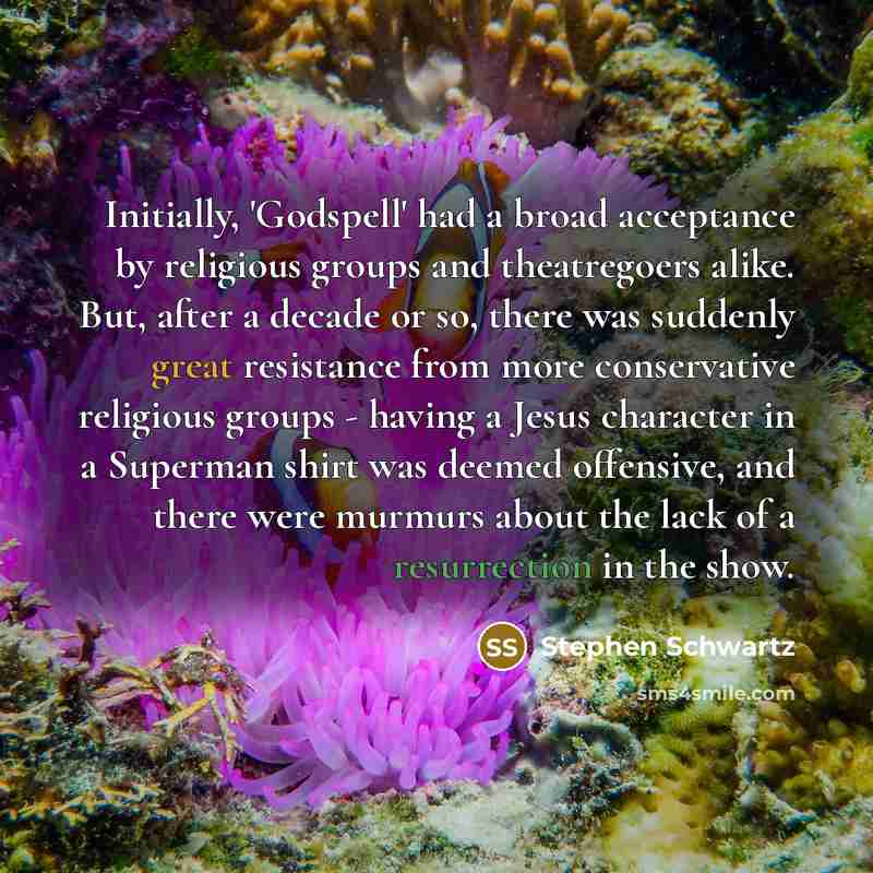 “Initially, 'Godspell' had a broad acceptance by religious groups and theatregoers alike. But, after a decade or so, there was suddenly great resistance from more conservative religious groups - having a Jesus character in a Superman shirt was deemed offensive, and there were murmurs about the lack…” quote by Stephen Schwartz
