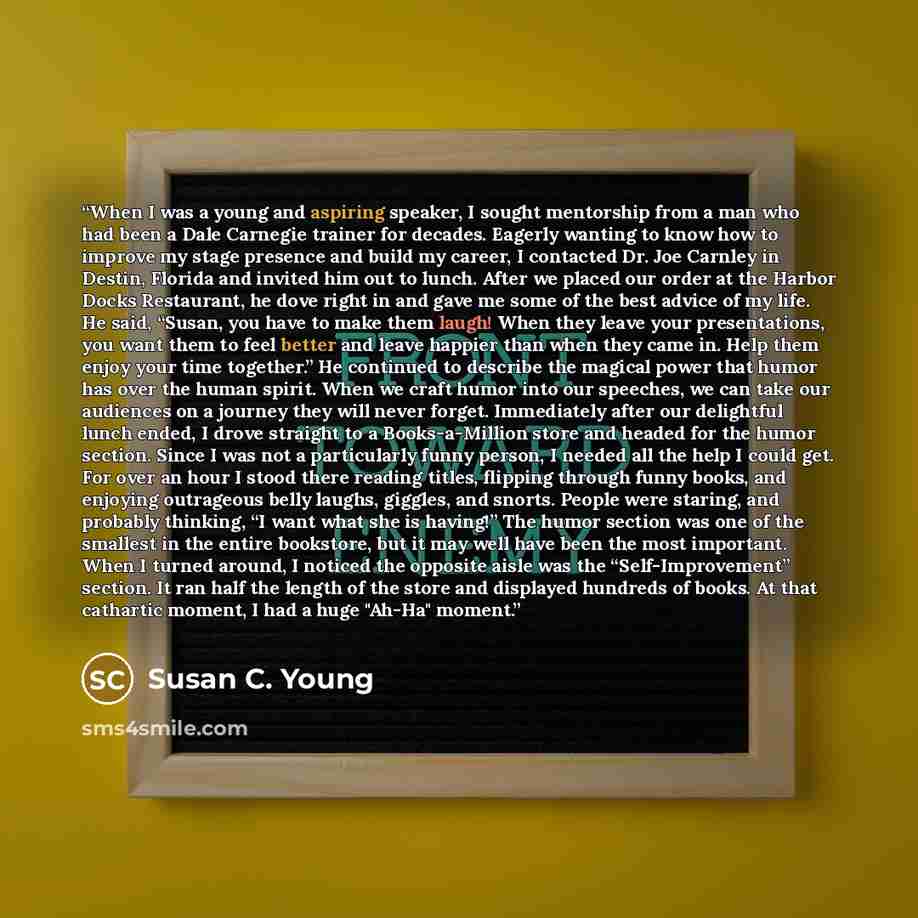 “When I was a young and aspiring speaker, I sought mentorship from a man who had been a Dale Carnegie trainer for decades. Eagerly wanting to know how to improve my stage presence and build my career, I contacted Dr. Joe Carnley in Destin, Florida and invited him out to lunch. After we placed our…” quote by Susan C. Young