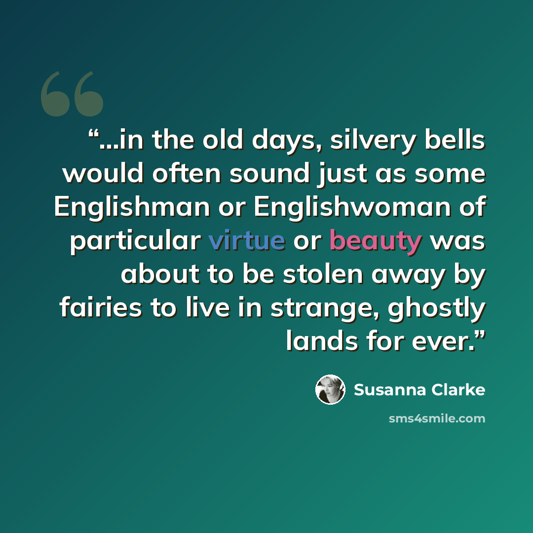 “...in the old days, silvery bells would often sound just as some Englishman or Englishwoman of particular virtue or beauty was about to be stolen away by fairies to live in strange, ghostly lands for ever.” quote by Susanna Clarke